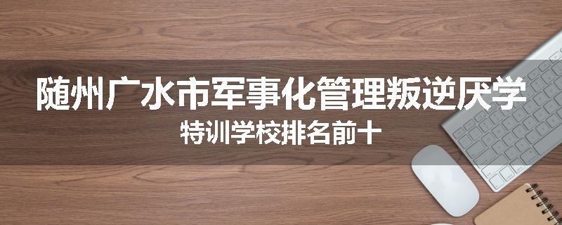 随州广水市军事化管理叛逆厌学特训学校排名前十