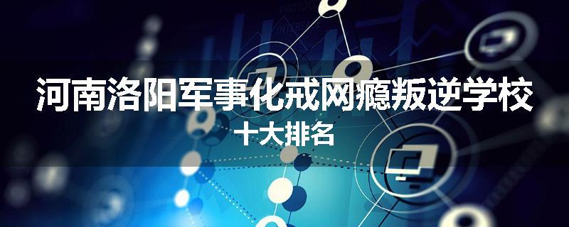 河南洛阳军事化戒网瘾叛逆学校十大排名