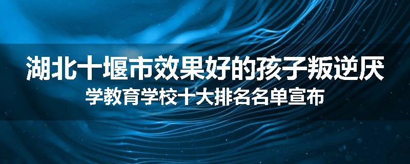 湖北十堰市效果好的孩子叛逆厌学教育学校十大排名名单宣布