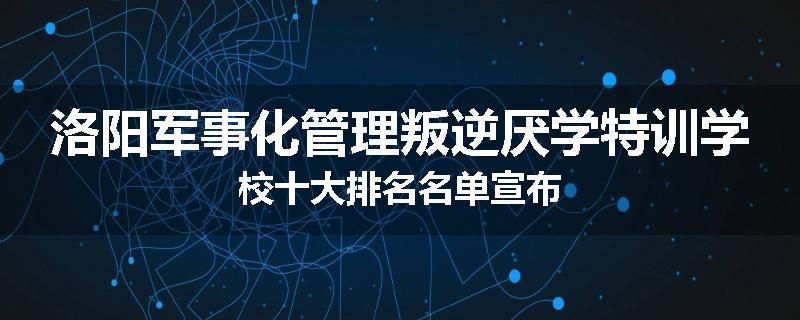 洛阳军事化管理叛逆厌学特训学校十大排名名单宣布