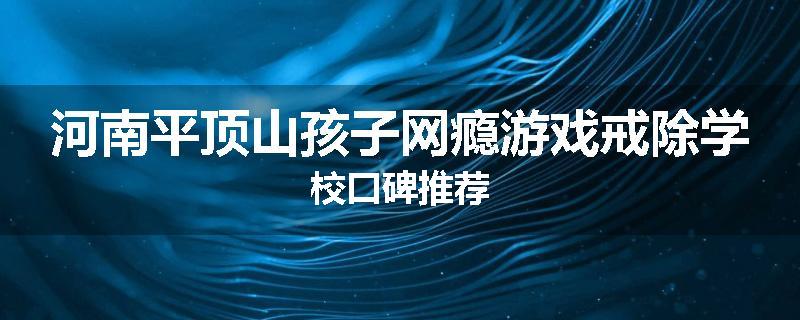 河南平顶山孩子网瘾游戏戒除学校口碑推荐