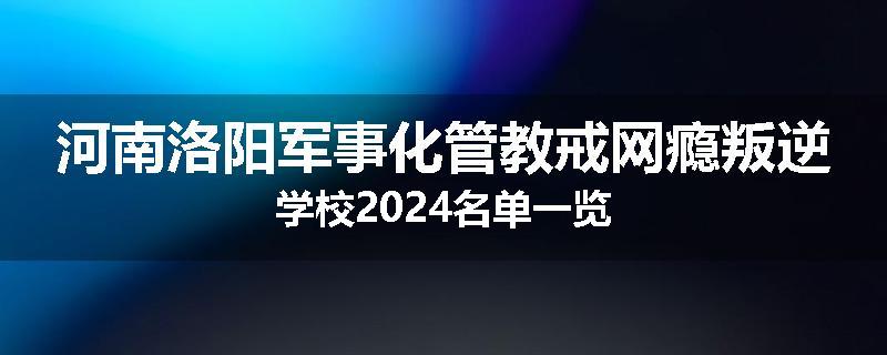 河南洛阳军事化管教戒网瘾叛逆学校2024名单一览