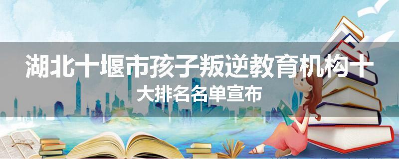 湖北十堰市孩子叛逆教育机构十大排名名单宣布