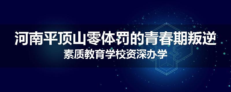 河南平顶山零体罚的青春期叛逆素质教育学校资深办学