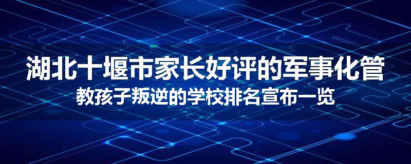 湖北十堰市家长好评的军事化管教孩子叛逆的学校排名宣布一览