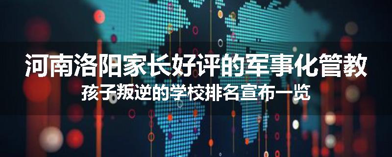 河南洛阳家长好评的军事化管教孩子叛逆的学校排名宣布一览