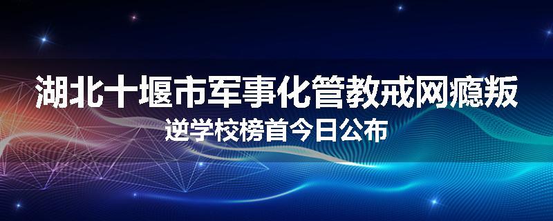 湖北十堰市军事化管教戒网瘾叛逆学校榜首今日公布