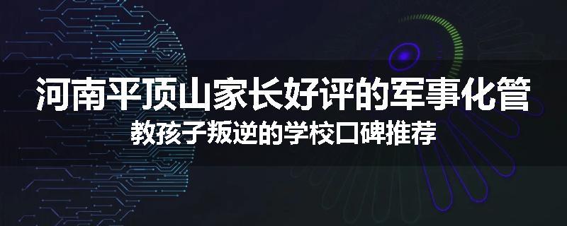 河南平顶山家长好评的军事化管教孩子叛逆的学校口碑推荐