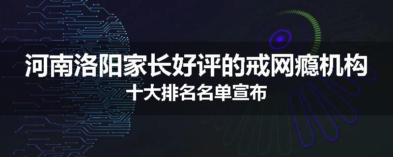 河南洛阳家长好评的戒网瘾机构十大排名名单宣布
