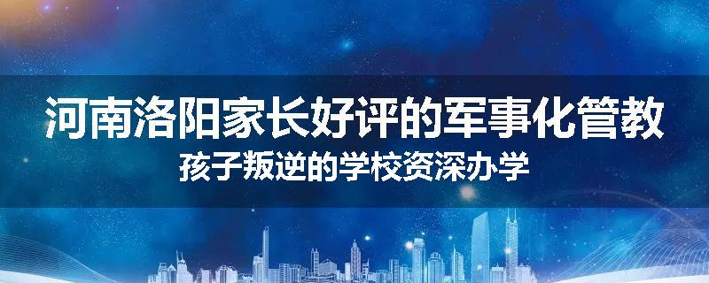 河南洛阳家长好评的军事化管教孩子叛逆的学校资深办学