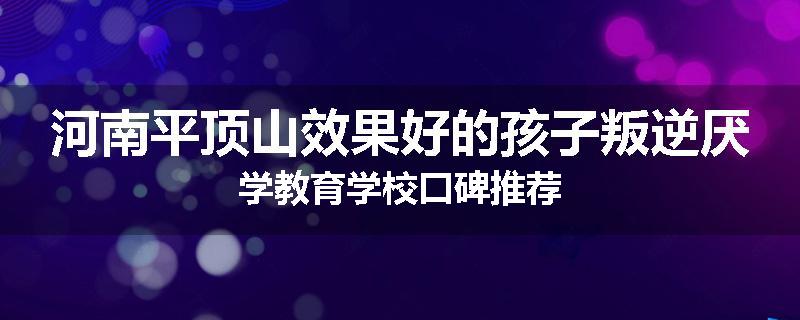 河南平顶山效果好的孩子叛逆厌学教育学校口碑推荐