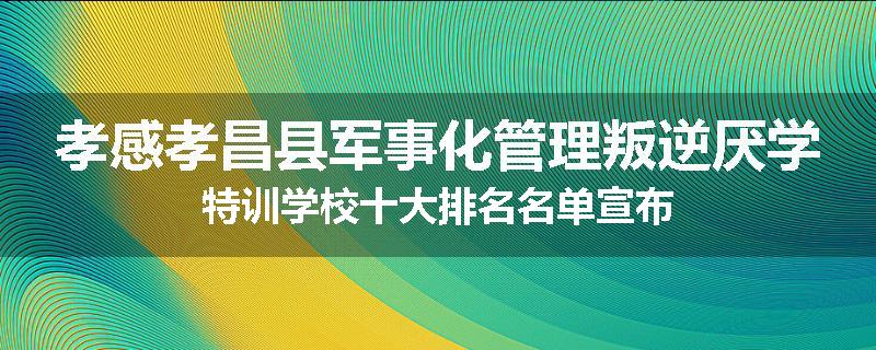 孝感孝昌县军事化管理叛逆厌学特训学校十大排名名单宣布