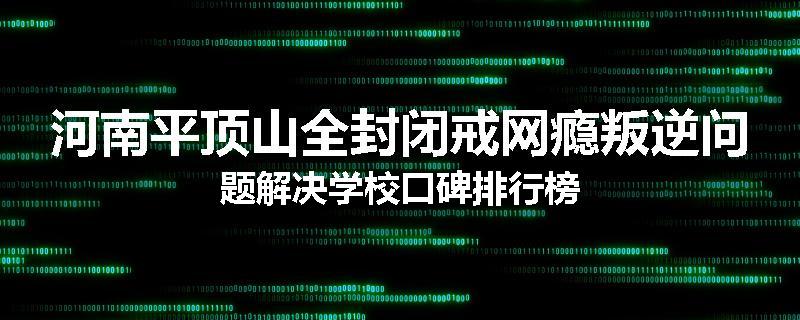 河南平顶山全封闭戒网瘾叛逆问题解决学校口碑排行榜