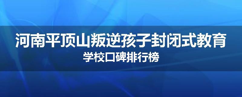 河南平顶山叛逆孩子封闭式教育学校口碑排行榜