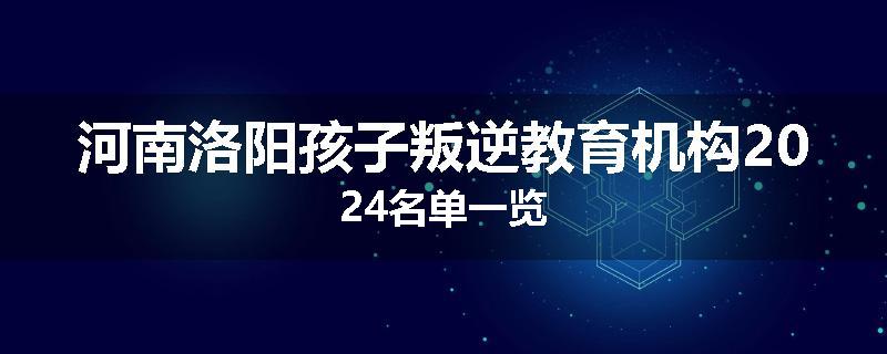 河南洛阳孩子叛逆教育机构2024名单一览