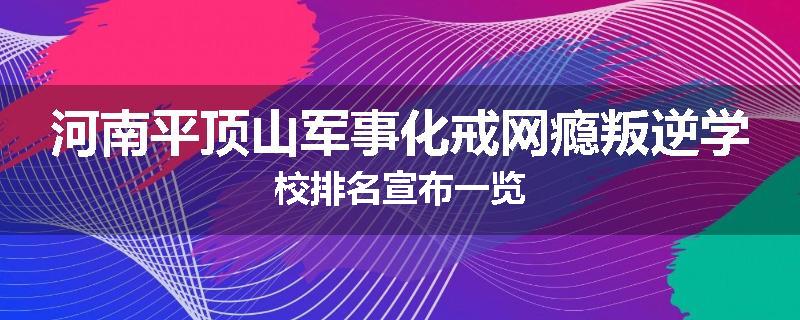 河南平顶山军事化戒网瘾叛逆学校排名宣布一览
