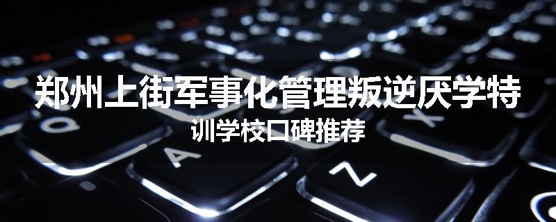 郑州上街军事化管理叛逆厌学特训学校口碑推荐