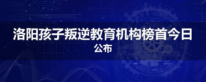 洛阳孩子叛逆教育机构榜首今日公布