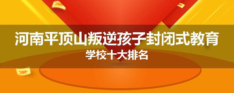 河南平顶山叛逆孩子封闭式教育学校十大排名