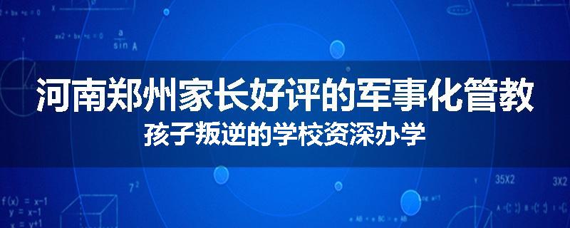 河南郑州家长好评的军事化管教孩子叛逆的学校资深办学
