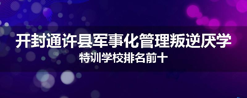 开封通许县军事化管理叛逆厌学特训学校排名前十