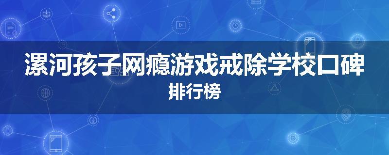漯河孩子网瘾游戏戒除学校口碑排行榜