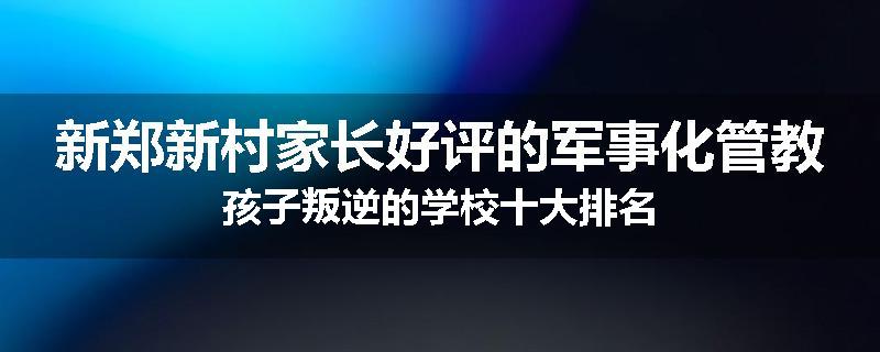 新郑新村家长好评的军事化管教孩子叛逆的学校十大排名