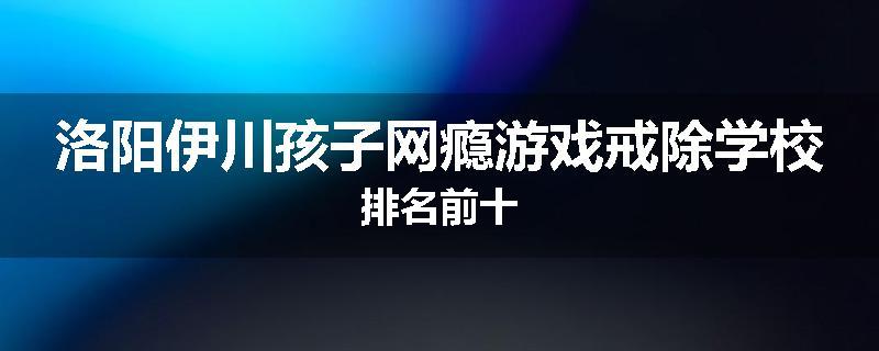 洛阳伊川孩子网瘾游戏戒除学校排名前十