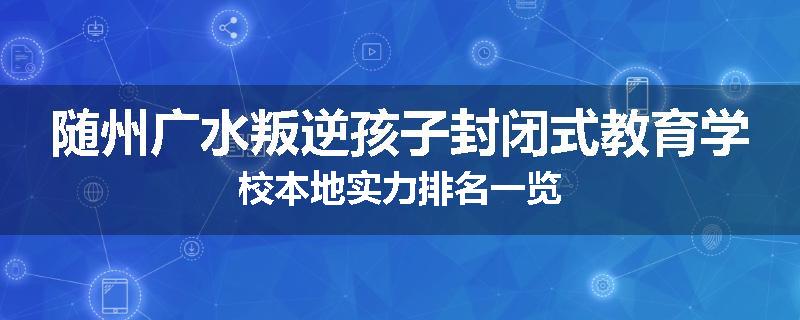 随州广水叛逆孩子封闭式教育学校本地实力排名一览