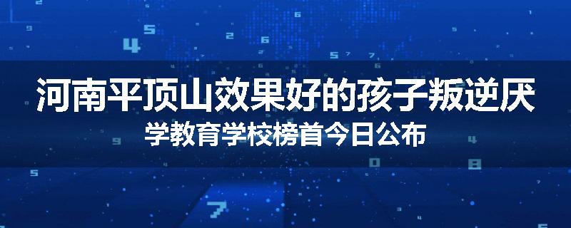 河南平顶山效果好的孩子叛逆厌学教育学校榜首今日公布