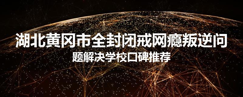 湖北黄冈市全封闭戒网瘾叛逆问题解决学校口碑推荐