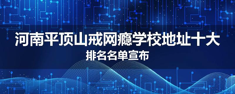 河南平顶山戒网瘾学校地址十大排名名单宣布