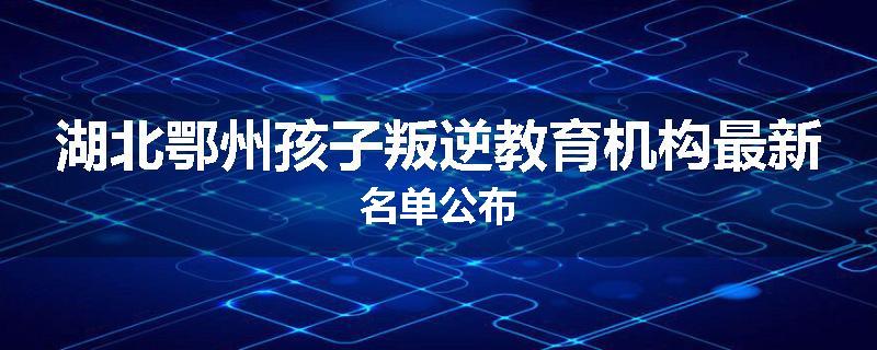 湖北鄂州孩子叛逆教育机构最新名单公布