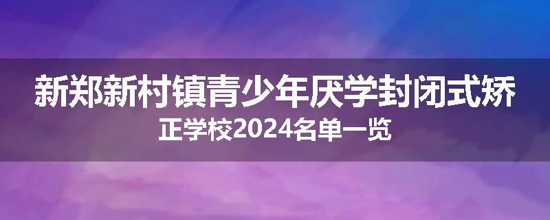 新郑新村镇青少年厌学封闭式矫正学校2024名单一览
