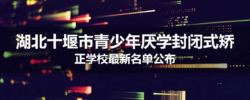 湖北十堰市青少年厌学封闭式矫正学校最新名单公布