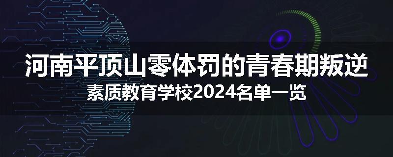 河南平顶山零体罚的青春期叛逆素质教育学校2024名单一览