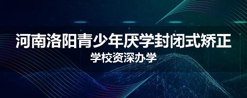 河南洛阳青少年厌学封闭式矫正学校资深办学