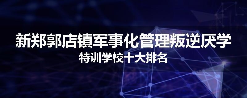 新郑郭店镇军事化管理叛逆厌学特训学校十大排名