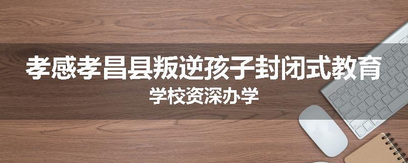 孝感孝昌县叛逆孩子封闭式教育学校资深办学