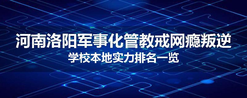 河南洛阳军事化管教戒网瘾叛逆学校本地实力排名一览