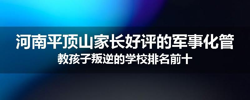 河南平顶山家长好评的军事化管教孩子叛逆的学校排名前十