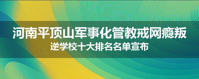 河南平顶山军事化管教戒网瘾叛逆学校十大排名名单宣布