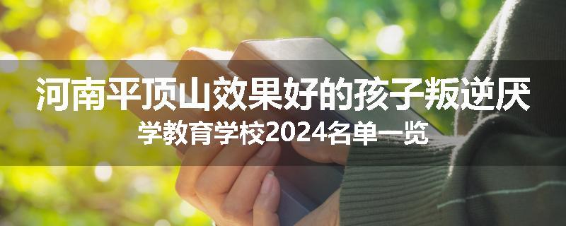 河南平顶山效果好的孩子叛逆厌学教育学校2024名单一览
