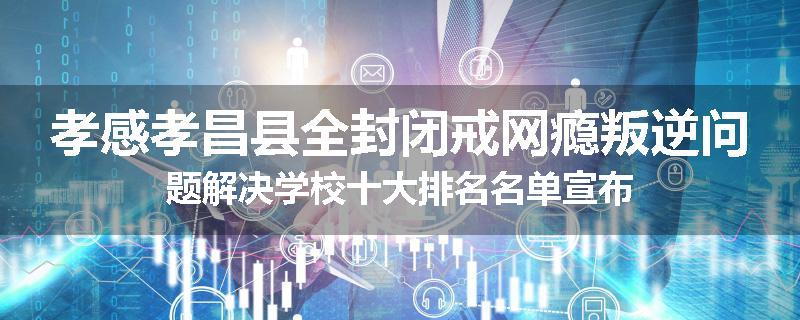 孝感孝昌县全封闭戒网瘾叛逆问题解决学校十大排名名单宣布