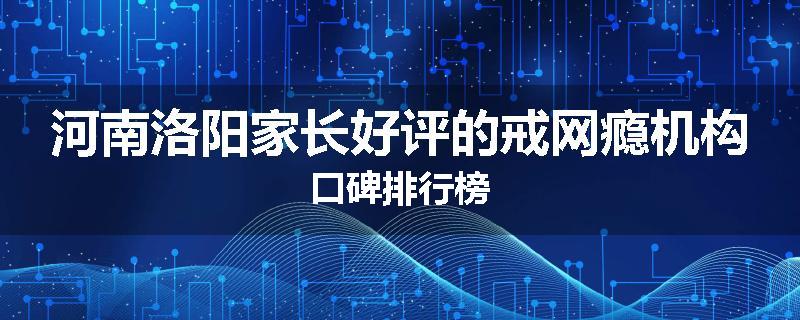 河南洛阳家长好评的戒网瘾机构口碑排行榜