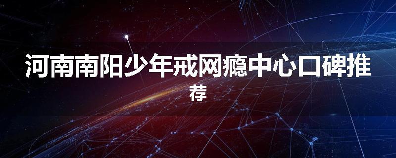 河南南阳少年戒网瘾中心口碑推荐