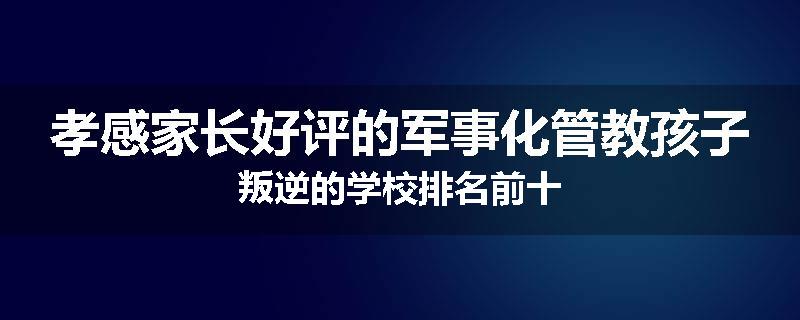 孝感家长好评的军事化管教孩子叛逆的学校排名前十