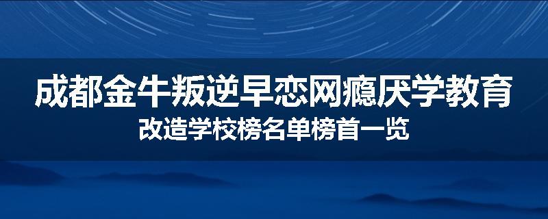 成都金牛叛逆早恋网瘾厌学教育改造学校榜名单榜首一览