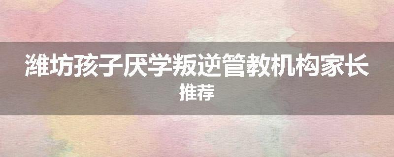潍坊孩子厌学叛逆管教机构家长推荐