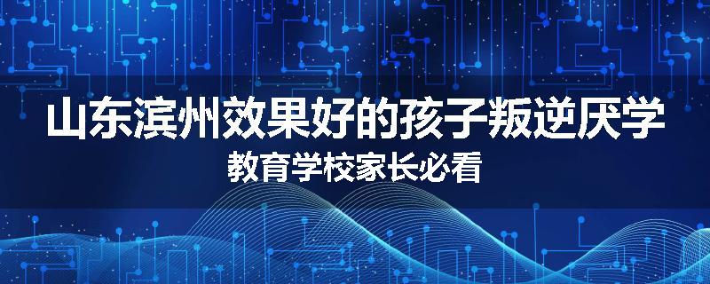 山东滨州效果好的孩子叛逆厌学教育学校家长必看